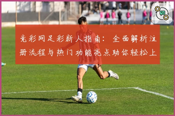 竞彩网足彩新人指南：全面解析注册流程与热门功能亮点助你轻松上手