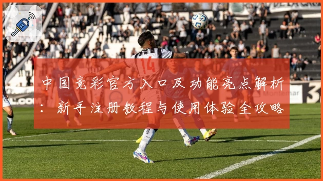 中国竞彩官方入口及功能亮点解析:新手注册教程与使用体验全攻略