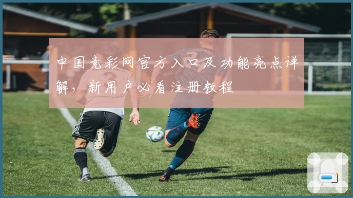 中国竞彩网官方入口及功能亮点详解，新用户必看注册教程