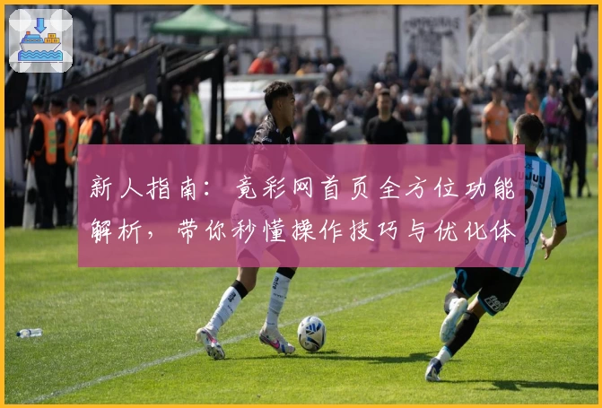 新人指南：竟彩网首页全方位功能解析，带你秒懂操作技巧与优化体验