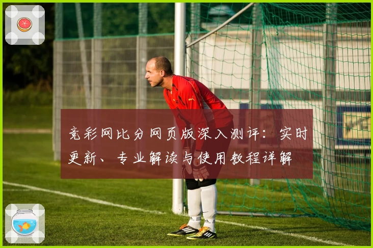 竞彩网比分网页版深入测评：实时更新、专业解读与使用教程详解