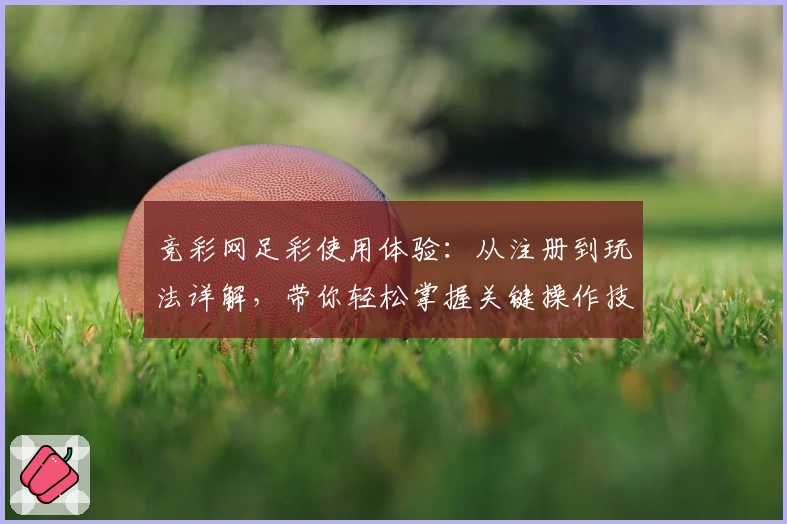 竞彩网足彩使用体验：从注册到玩法详解，带你轻松掌握关键操作技巧