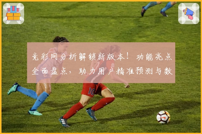 竞彩网分析解锁新版本！功能亮点全面盘点，助力用户精准预测与数据挖掘