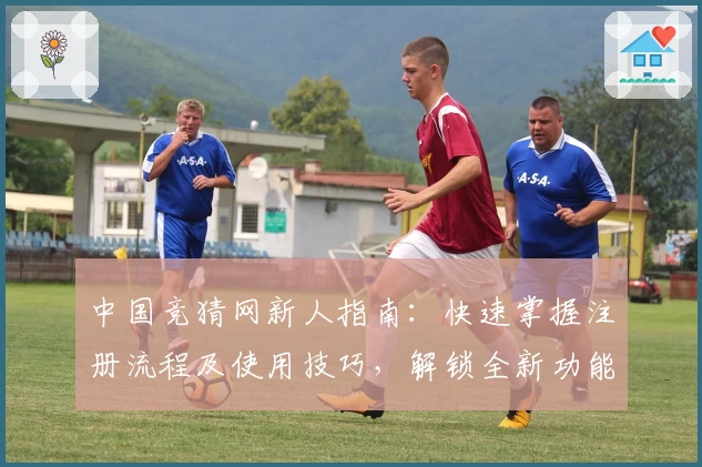 中国竞猜网新人指南：快速掌握注册流程及使用技巧，解锁全新功能亮点