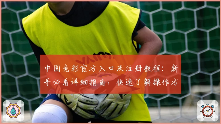 中国竞彩官方入口及注册教程：新手必看详细指南，快速了解操作方法与使用体验