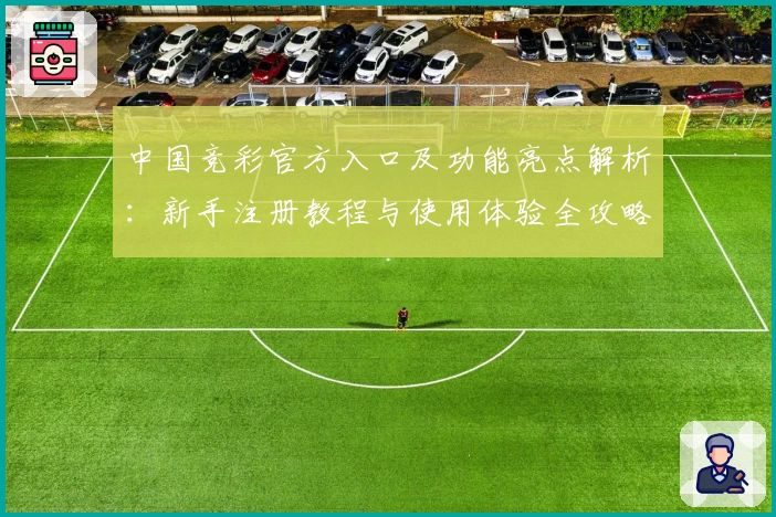 中国竞彩官方入口及功能亮点解析：新手注册教程与使用体验全攻略