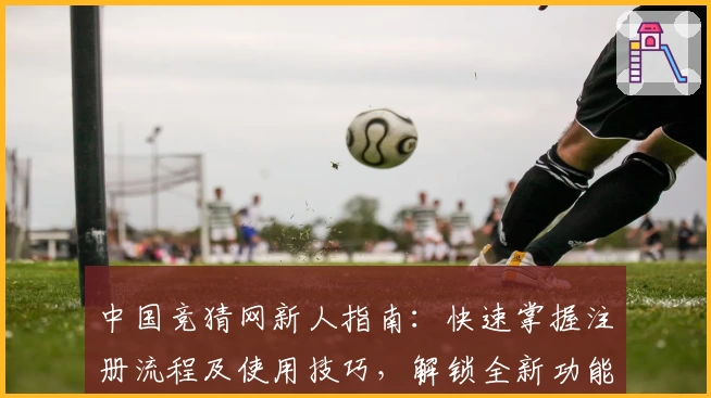 中国竞猜网新人指南：快速掌握注册流程及使用技巧，解锁全新功能亮点