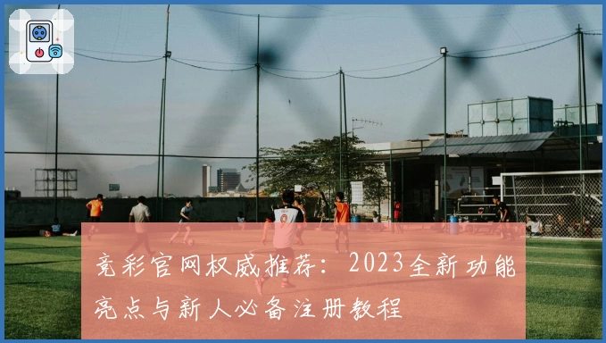 竞彩官网权威推荐：2023全新功能亮点与新人必备注册教程